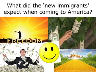 •Read Vartan’s statement below and list at least 3 of his
expectations
“Coming to America had meaning. I was a kid of seven and in contrast to
what I had gone through, Ellis Island was like not a haven but a heaven. I
don’t remember any fright when I got to Ellis Island. My father’s dream and
prayer was ‘I must get my family to America’…America was paradise, the
streets were covered with gold. And when we arrived here, and when we
landed form Ellis Island and [went} to Buffalo, it was as if God’s great
promise had been fulfilled that we would eventually find freedom”
Vartan Hartunian
Turkey (Armenian)
age 7
What did the ‘new immigrants’
expect when coming to America?
 