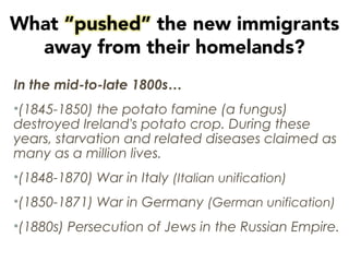 In the mid-to-late 1800s…
•(1845-1850) the potato famine (a fungus)
destroyed Ireland's potato crop. During these
years, starvation and related diseases claimed as
many as a million lives.
•(1848-1870) War in Italy (Italian unification)
•(1850-1871) War in Germany (German unification)
•(1880s) Persecution of Jews in the Russian Empire.
 