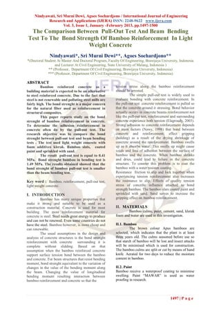 Nindyawati, Sri Murni Dewi, Agoes Soehardjono / International Journal of Engineering
            Research and Applications (IJERA) ISSN: 2248-9622 www.ijera.com
                     Vol. 3, Issue 1, January -February 2013, pp.1497-1500
 The Comparison Between Pull-Out Test And Beam Bending
Test To The Bond Strength Of Bamboo Reinforcement In Light
                     Weight Concrete
               Nindyawati*, Sri Murni Dewi**, Agoes Soehardjono**
*(Doctoral Student At Master And Doctoral Program, Faculty Of Engineering, Brawijaya University, Indonesia
                  and Lecturer At Civil Engineering, State University of Malang, Indonesia )
              ** (Professor, Department Of Civil Engineering, Brawijaya University, Indonesia)
             *** (Professor, Department Of Civil Engineering, Brawijaya University, Indonesia)

ABSTRACT
          Bamboo reinforced concrete as a                tension stress along the bamboo reinforcement
building material is expected to be an alternative       should be arrested.
to steel reinforced concrete. Due to the fact that                 The simple pull-out test is widely used to
steel is not renewable and polluting steel mills are     evaluate bonding with concrete reinforcement. In
fairly high. The bond strenght is a major concern        the pull-out test concrete reinforcement is pulled so
for the natural fiber used as reinforcement in           that the concrete around it stressing. Bond behavior
structural composites.                                   actually occurs in concrete beams reinforcement not
          This paper reports study on the bond           like the pull-out test, reinforcement and surrounding
strenght of bamboo reinforcement in concrete.            concrete experience both tension (Elagroudy, 2003).
To determine the adhesion reinforcement in               Strong adhesion to concrete reinforcement depends
concrete often do by the pull-out test. The              on main factors (Nawy, 1998) that bond between
research objective was to compare the bond               concrete and reinforcement; effect gripping
strenght between pull-out test and beam bending          (holding) as a result of the drying shrinkage of
tests . The test used light weight concrete with         concrete around the reinforcement. Bamboo swells
foam additives klerak. Bamboo slats, coated              up as it absorbs water. This swells up might cause
paint and sprinkled with sand.                           voids and loss of adhesion between the surface of
          The result pull-out test is equal to 0.41      bamboo and the concrete. When bamboo shrinks
MPa. Bond strenght bamboo in bending test is             and dries, could lead to failure in the concrete
1.49 MPa. The results obtained showed that the           structure. To counter this problem is to coat the
bond strenght of bamboo pull-out test is smaller         bamboo with a water resisten coating.
than the beam bending test.                              Resistance friction to slip and lock together when
                                                         experiencing tension reinforcement also increases
Key word : Bamboo, reinforcement, pull-out test,         the resistance to slip. Effects of quality tension
light weight concrete.                                   stress of concrete influence attached to bond
                                                         strength bamboo. The bamboo slats coated paint and
I. INTRODUCTION                                          sprinkled with sand. Sand serves to increase the
         Bamboo has many unique properties that          gripping effect on bamboo reinforcement.
make it strong and suitable to be used as a
construction material. Concrete is used for most         II. MATERIALS
building. The most reinforcement material for                    Bamboo culms, paint, cement, sand, klerak
concrete is steel. Steel needs great energy to produce   foam and water are used in this investigation.
and can not be renewed. Even some countries do not
have the steel. Bamboo however, is more cheap and        II.1. Bamboo
can renewable.                                                     The brown colour Apus bamboos are
         The usual assumptions in the design and         selected, which indicates that the plant is at least
analysis of concrete structures is the bond strenght     three years old. The culms seasoned before use so
reinforcement with concrete surrounding it is            that starch of bamboo will be lost and insect attacks
complete without slidding. Based on that                 will be minimised which is used for construction.
assumption when the bamboo reinforced concrete           The bamboo culms are split or cut by means of hand
support surface tension bond between the bamboo          knife. Aerated for two days to reduce the moisture
and concrete. For beam structures that resist bending    content in bamboo.
moment, bond strenght equivalent to the variation of
changes in the value of the bending moment along         II.2. Paint
the beam. Changing the value of longitudinal             Bamboo receive a waterproof coating to minimise
bending moment resulting interaction between             swelling. Paint “MAWAR” is used as water
bamboo reinforcement and concrete so that the            proofing in research.



                                                                                             1497 | P a g e
 