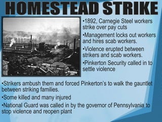 •1892, Carnegie Steel workers
strike over pay cuts
•Management locks out workers
and hires scab workers.
•Violence erupted between
strikers and scab workers.
•Pinkerton Security called in to
settle violence
•Strikers ambush them and forced Pinkerton’s to walk the gauntlet
between striking families.
•Some killed and many injured
•National Guard was called in by the governor of Pennsylvania to
stop violence and reopen plant
 