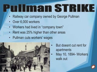 • Railway car company owned by George Pullman
• Over 6,000 workers
• Workers had lived in “company town”
• Rent was 25% higher than other areas
• Pullman cuts workers’ wages
• But doesnt cut rent for
apartments
• May 10, 1894- Workers
walk out
 