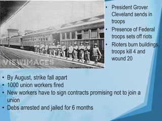 • President Grover
Cleveland sends in
troops
• Presence of Federal
troops sets off riots
• Rioters burn buildings,
troops kill 4 and
wound 20
• By August, strike fall apart
• 1000 union workers fired
• New workers have to sign contracts promising not to join a
union
• Debs arrested and jailed for 6 months
 