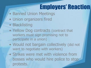 Employers’ Reaction
• Banned Union Meetings
• Union organizers fired
• Blacklisting
• Yellow Dog contracts (contract that
workers must sign promising not to
participate in a union)
• Would not bargain collectively (did not
want to negotiate with workers)
• Strikes were met with violence from
bosses who would hire police to stop
protests.
 
