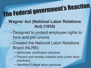 Wagner Act (National Labor Relations
Act) (1935)
–Designed to protect employee rights to
form and join unions
–Created the National Labor Relations
Board (NLRB):
• Administer certification elections
• Prevent and remedy unlawful acts (unfair labor
practices)
• Identified 5 illegal labor practices
 