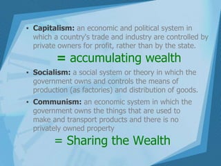 ▪ Capitalism: an economic and political system in
which a country's trade and industry are controlled by
private owners for profit, rather than by the state.
= accumulating wealth
▪ Socialism: a social system or theory in which the
government owns and controls the means of
production (as factories) and distribution of goods.
▪ Communism: an economic system in which the
government owns the things that are used to
make and transport products and there is no
privately owned property
= Sharing the Wealth
 