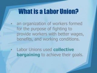 What is a Labor Union?
▪ an organization of workers formed
for the purpose of fighting to
provide workers with better wages,
benefits, and working conditions.
▪ Labor Unions used collective
bargaining to achieve their goals.
 