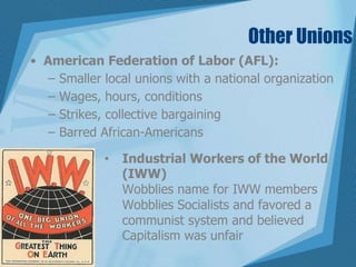 Other Unions
• American Federation of Labor (AFL):
– Smaller local unions with a national organization
– Wages, hours, conditions
– Strikes, collective bargaining
– Barred African-Americans
• Industrial Workers of the World
(IWW)
Wobblies name for IWW members
Wobblies Socialists and favored a
communist system and believed
Capitalism was unfair
 