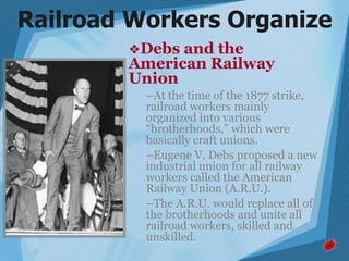 ❖Debs and the
American Railway
Union
–At the time of the 1877 strike,
railroad workers mainly
organized into various
“brotherhoods,” which were
basically craft unions.
–Eugene V. Debs proposed a new
industrial union for all railway
workers called the American
Railway Union (A.R.U.).
–The A.R.U. would replace all of
the brotherhoods and unite all
railroad workers, skilled and
unskilled.
Railroad Workers Organize
 