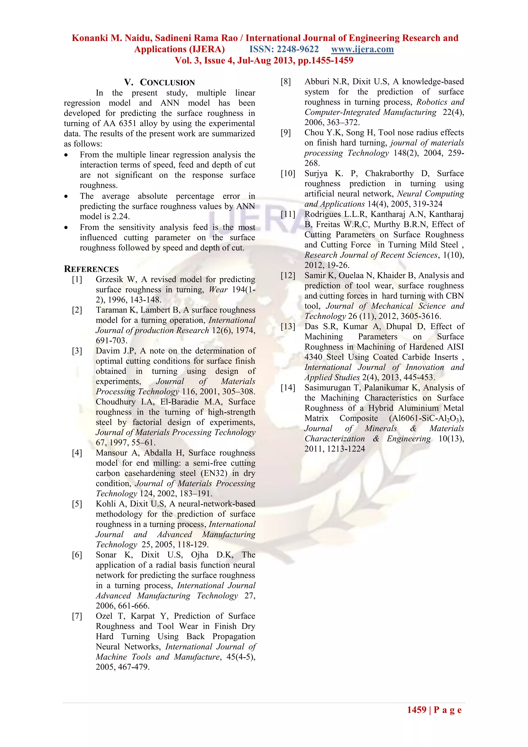 Konanki M. Naidu, Sadineni Rama Rao / International Journal of Engineering Research and
Applications (IJERA) ISSN: 2248-9622 www.ijera.com
Vol. 3, Issue 4, Jul-Aug 2013, pp.1455-1459
1459 | P a g e
V. CONCLUSION
In the present study, multiple linear
regression model and ANN model has been
developed for predicting the surface roughness in
turning of AA 6351 alloy by using the experimental
data. The results of the present work are summarized
as follows:
 From the multiple linear regression analysis the
interaction terms of speed, feed and depth of cut
are not significant on the response surface
roughness.
 The average absolute percentage error in
predicting the surface roughness values by ANN
model is 2.24.
 From the sensitivity analysis feed is the most
influenced cutting parameter on the surface
roughness followed by speed and depth of cut.
REFERENCES
[1] Grzesik W, A revised model for predicting
surface roughness in turning, Wear 194(1-
2), 1996, 143-148.
[2] Taraman K, Lambert B, A surface roughness
model for a turning operation, International
Journal of production Research 12(6), 1974,
691-703.
[3] Davim J.P, A note on the determination of
optimal cutting conditions for surface finish
obtained in turning using design of
experiments, Journal of Materials
Processing Technology 116, 2001, 305–308.
Choudhury I.A, El-Baradie M.A, Surface
roughness in the turning of high-strength
steel by factorial design of experiments,
Journal of Materials Processing Technology
67, 1997, 55–61.
[4] Mansour A, Abdalla H, Surface roughness
model for end milling: a semi-free cutting
carbon casehardening steel (EN32) in dry
condition, Journal of Materials Processing
Technology 124, 2002, 183–191.
[5] Kohli A, Dixit U.S, A neural-network-based
methodology for the prediction of surface
roughness in a turning process, International
Journal and Advanced Manufacturing
Technology 25, 2005, 118-129.
[6] Sonar K, Dixit U.S, Ojha D.K, The
application of a radial basis function neural
network for predicting the surface roughness
in a turning process, International Journal
Advanced Manufacturing Technology 27,
2006, 661-666.
[7] Ozel T, Karpat Y, Prediction of Surface
Roughness and Tool Wear in Finish Dry
Hard Turning Using Back Propagation
Neural Networks, International Journal of
Machine Tools and Manufacture, 45(4-5),
2005, 467-479.
[8] Abburi N.R, Dixit U.S, A knowledge-based
system for the prediction of surface
roughness in turning process, Robotics and
Computer-Integrated Manufacturing 22(4),
2006, 363–372.
[9] Chou Y.K, Song H, Tool nose radius effects
on finish hard turning, journal of materials
processing Technology 148(2), 2004, 259-
268.
[10] Surjya K. P, Chakraborthy D, Surface
roughness prediction in turning using
artificial neural network, Neural Computing
and Applications 14(4), 2005, 319-324
[11] Rodrigues L.L.R, Kantharaj A.N, Kantharaj
B, Freitas W.R.C, Murthy B.R.N, Effect of
Cutting Parameters on Surface Roughness
and Cutting Force in Turning Mild Steel ,
Research Journal of Recent Sciences, 1(10),
2012, 19-26.
[12] Samir K, Ouelaa N, Khaider B, Analysis and
prediction of tool wear, surface roughness
and cutting forces in hard turning with CBN
tool, Journal of Mechanical Science and
Technology 26 (11), 2012, 3605-3616.
[13] Das S.R, Kumar A, Dhupal D, Effect of
Machining Parameters on Surface
Roughness in Machining of Hardened AISI
4340 Steel Using Coated Carbide Inserts ,
International Journal of Innovation and
Applied Studies 2(4), 2013, 445-453.
[14] Sasimurugan T, Palanikumar K, Analysis of
the Machining Characteristics on Surface
Roughness of a Hybrid Aluminium Metal
Matrix Composite (Al6061-SiC-Al2O3),
Journal of Minerals & Materials
Characterization & Engineering 10(13),
2011, 1213-1224
 