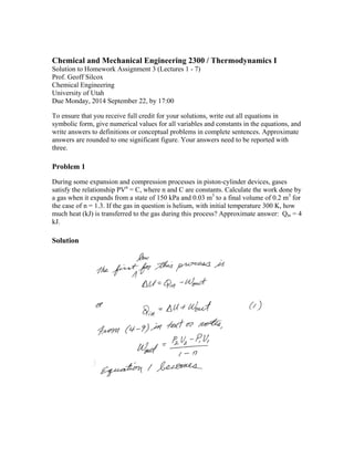 Chemical and Mechanical Engineering 2300 / Thermodynamics I 
Solution to Homework Assignment 3 (Lectures 1 - 7) 
Prof. Geoff Silcox 
Chemical Engineering 
University of Utah 
Due Monday, 2014 September 22, by 17:00 
To ensure that you receive full credit for your solutions, write out all equations in 
symbolic form, give numerical values for all variables and constants in the equations, and 
write answers to definitions or conceptual problems in complete sentences. Approximate 
answers are rounded to one significant figure. Your answers need to be reported with 
three. 
Problem 1 
During some expansion and compression processes in piston-cylinder devices, gases 
satisfy the relationship PVn = C, where n and C are constants. Calculate the work done by 
a gas when it expands from a state of 150 kPa and 0.03 m3 to a final volume of 0.2 m3 for 
the case of n = 1.3. If the gas in question is helium, with initial temperature 300 K, how 
much heat (kJ) is transferred to the gas during this process? Approximate answer: Qin = 4 
kJ. 
Solution 
 