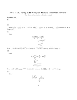NCU Math, Spring 2014: Complex Analysis Homework Solution 3
Text Book: An Introduction to Complex Analysis
Problem. 21.2
Sol:
(a)
Since | ij
(j+1)2 | ≤ 1
(j+1)2 for all j ∈ N ∪ {0} and
∑∞
j=0
1
(j+1)2 < ∞, we can get
∑∞
j=0
ij
(j+1)2 converges by Q9 in
Chapter 21.
(b)
Since
(1 + 3i)j
5j
=
|1 + 3i|
j
5j
≤
(1 + |3i|)
j
5j
=
(
4
5
)j
for all j ∈ N ∪ {0} and
∑∞
j=0
(4
5
)j
< ∞, we can get
∑∞
j=0
(1+3i)j
5j converges by Q9 in Chapter 21.
(c)
Since
Sm ≡
m∑
j=0
(cos
jπ
5
+ i sin
jπ
5
)
=
m∑
j=0
ei jπ
5
=
1 − e
i(m+1)π
5
1 − e
iπ
5
for all m ∈ N and limm→∞ e
i(m+1)π
5 doesn't exist, we can get that
∑∞
j=0(cos jπ
5 + i sin jπ
5 ) diverges.
(d)
Since
2ij
5 + ij2
=
2
√
25 + j4
≤
2
j2
1
 