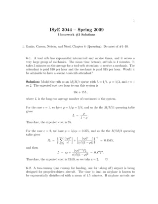 1


                    ISyE 3044 – Spring 2009
                          Homework #3 Solutions


1. Banks, Carson, Nelson, and Nicol, Chapter 6 (Queueing): Do most of #1–10.


  6–1. A tool crib has exponential interarrival and service times, and it serves a
  very large group of mechanics. The mean time between arrivals is 4 minutes. It
  takes 3 minutes on the average for a tool-crib attendant to service a mechanic. The
  attendant is paid $10 per hour and the mechanic is paid $15 per hour. Would it
  be advisable to have a second tool-crib attendant?

  Solution: Model the crib as an M/M/c queue with λ = 1/4, µ = 1/3, and c = 1
  or 2. The expected cost per hour to run this system is

                                      10c + 15L,

  where L is the long-run average number of customers in the system.

  For the case c = 1, we have ρ = λ/µ = 3/4, and so the the M/M/1 queueing table
  gives
                                            ρ
                                      L =      .
                                          1−ρ
  Therefore, the expected cost is 55.

  For the case c = 2, we have ρ = λ/cµ = 0.375, and so the the M/M/2 queueing
  table gives
                          c−1
                              (cρ)n       (cρ)c    −1
                  P0 =              +                  = 0.4545,
                          n=0 n!       (c!)(1 − ρ)
  and then
                                       (cρ)c+1 P0
                          L = cρ +                 = 0.8727.
                                     c(c!)(1 − ρ)2
  Therefore, the expected cost is 33.09, so we take c = 2.     2

  6–2. A two-runway (one runway for landing, one for taking oﬀ) airport is being
  designed for propeller-driven aircraft. The time to land an airplane is known to
  be exponentially distributed with a mean of 1.5 minutes. If airplane arrivals are
 