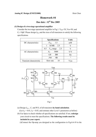 Analog IC Design (ENE521000)                                                    Hsin Chen

                                  Homework #4
                             Due date : 12th Dec 2005
(1) Design of a two-stage operational amplifier
    Consider the two-stage operational amplifier in Fig.1. VDD=3V, Vss=0V, and
    CL=10pF. Please design IBias and the sizes of all transistors to satisfy the following
    specifications

                                              Specifications            Units
            DC characteristics                 Pdiss   1.5               mW
                                          1     ICMR         2.5          V
                                        0.5     Vout range     2.5        V
            AC characteristics                AV       5000              V/V
                                               GB                         Hz
                                               PM
          Transient characteristic         Slew rate         10          V/µs




                                              Fig.1


   (a) Design Ibias , Cc and W/L of all transistors by hand calculation.
      (Let λN = 0.01, λP = 0.03, and estimate other Level 1 parameters as before)
   (b) Use Spice to check whether all specifications are satisfied. If not, redesign
       your circuit to meet the specifications. The following results must be
        included in your report.
       (i)Connect the Op-amp you designed as the configuration in Fig.6.6-10 in the
 