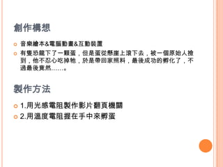 創作構想音樂繪本&電腦動畫&互動裝置有隻恐龍下了一顆蛋，但是蛋從懸崖上滾下去，被一個原始人撿到，他不忍心吃掉牠，於是帶回家照料，最後成功的孵化了，不過最後竟然……。製作方法1.用光感電阻製作影片翻頁機關