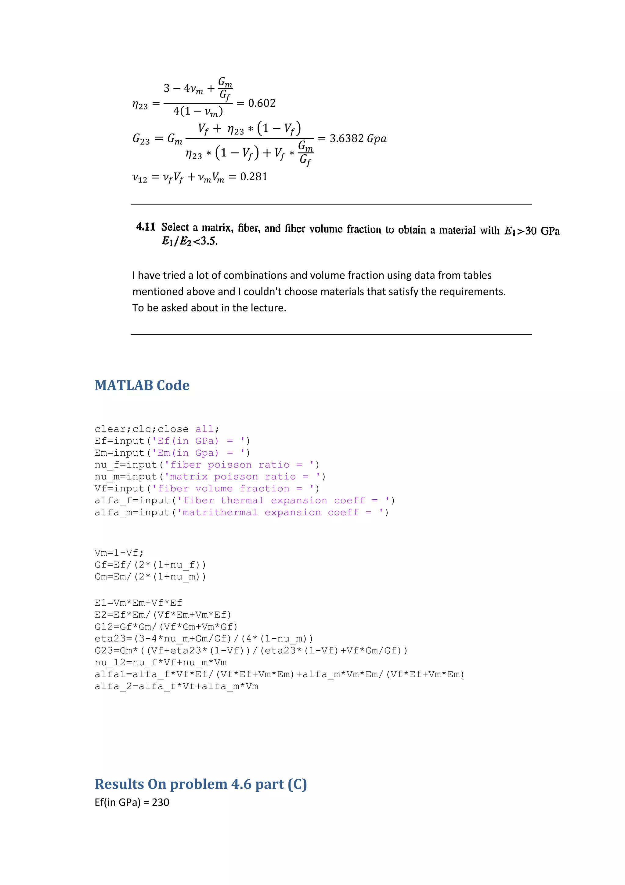 I have tried a lot of combinations and volume fraction using data from tables
mentioned above and I couldn't choose materials that satisfy the requirements.
To be asked about in the lecture.
MATLAB Code
clear;clc;close all;
Ef=input('Ef(in GPa) = ')
Em=input('Em(in Gpa) = ')
nu_f=input('fiber poisson ratio = ')
nu_m=input('matrix poisson ratio = ')
Vf=input('fiber volume fraction = ')
alfa_f=input('fiber thermal expansion coeff = ')
alfa_m=input('matrithermal expansion coeff = ')
Vm=1-Vf;
Gf=Ef/(2*(1+nu_f))
Gm=Em/(2*(1+nu_m))
E1=Vm*Em+Vf*Ef
E2=Ef*Em/(Vf*Em+Vm*Ef)
G12=Gf*Gm/(Vf*Gm+Vm*Gf)
eta23=(3-4*nu_m+Gm/Gf)/(4*(1-nu_m))
G23=Gm*((Vf+eta23*(1-Vf))/(eta23*(1-Vf)+Vf*Gm/Gf))
nu_12=nu_f*Vf+nu_m*Vm
alfa1=alfa_f*Vf*Ef/(Vf*Ef+Vm*Em)+alfa_m*Vm*Em/(Vf*Ef+Vm*Em)
alfa_2=alfa_f*Vf+alfa_m*Vm
Results On problem 4.6 part (C)
Ef(in GPa) = 230
 