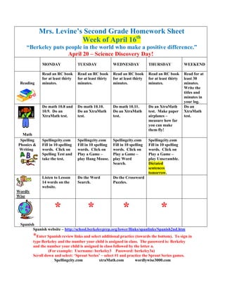 Mrs. Levine’s Second Grade Homework Sheet
                         Week of April 16th
    “Berkeley puts people in the world who make a positive difference.”
                    April 20 – Science Discovery Day!
              MONDAY                TUESDAY               WEDNESDAY             THURSDAY              WEEKEND

              Read an RC book       Read an RC book       Read an RC book       Read an RC book       Read for at
              for at least thirty   for at least thirty   for at least thirty   for at least thirty   least 30
 Reading      minutes.              minutes.              minutes.              minutes.              minutes.
                                                                                                      Write the
                                                                                                      titles and
                                                                                                      minutes in
                                                                                                      your log.
              Do math 10.8 and      Do math 10.10.        Do math 10.11.        Do an XtraMath        Do an
              10.9. Do an           Do an XtraMath        Do an XtraMath        test. Make paper      XtraMath
              XtraMath test.        test.                 test.                 airplanes –           test.
                                                                                measure how far
                                                                                you can make
                                                                                them fly!
  Math
 Spelling     Spellingcity.com      Spellingcity.com      Spellingcity.com      Spellingcity.com
Phonics &     Fill in 10 spelling   Fill in 10 spelling   Fill in 10 spelling   Fill in 10 spelling
Writing       words. Click on       words. Click on       words. Click on       words. Click on
              Spelling Test and     Play a Game –         Play a Game –         Play a Game –
              take the test.        play Hang Mouse.      play Word             play Unscramble.
                                                          Search.               Dictated
                                                                                sentences
                                                                                tomorrow.
              Listen to Lesson      Do the Word           Do the Crossword
              14 words on the       Search.               Puzzles.
              website.
Wordly
Wise


                     *                    *                     *                      *
 Spanish
        Spanish website – http://school.berkeleyprep.org/lower/llinks/spanlinks/Spanish2nd.htm
         *Enter Spanish review links and select additional practice (towards the bottom). To sign in
         type Berkeley and the number your child is assigned in class. The password is: Berkeley
         and the number your child is assigned in class followed by the letter a.
                  (For example: Username: berkeley3 Password: berkeley3a)
         Scroll down and select: ‘Sprout Series’ – select #1 and practice the Sprout Series games.
                     Spellingcity.com          xtraMath.com          wordlywise3000.com
 