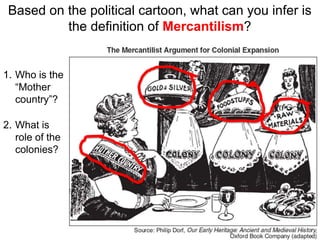 1. Who is the
“Mother
country”?
2. What is
role of the
colonies?
Based on the political cartoon, what can you infer is
the definition of Mercantilism?
 