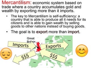 Mercantilism: economic system based on
trade where a country accumulates gold and
wealth by exporting more than it imports.
• The key to Mercantilism is self-sufficiency: a
country that is able to produce all it needs for its
citizens and is able to gain wealth by selling
goods to other nations instead of buying goods.
• The goal is to export more than import.
 