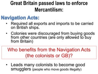 Great Britain passed laws to enforce
Mercantilism:
• Required all exports and imports to be carried
on British ships.
• Colonies were discouraged from buying goods
from other countries (are only allowed to buy
from Britain)
Who benefits from the Navigation Acts
(the colonists or GB)?
• Leads many colonists to become good
smugglers (people who move goods illegally)
 