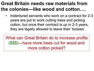 Great Britain needs raw materials from
the colonies—like wood and cotton….
• Indentured servants who work on a contract for 2-3
years are put to work cutting trees and picking
cotton, but once their contract is up in 2-3 years,
they are legally allowed to leave their ‘bosses’.
What can Great Britain do to increase profits
($$$)—have more trees cut for wood and
more cotton picked?
 