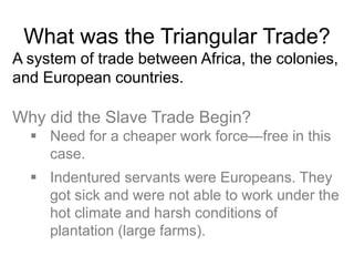 What was the Triangular Trade?
A system of trade between Africa, the colonies,
and European countries.
Why did the Slave Trade Begin?
 Need for a cheaper work force—free in this
case.
 Indentured servants were Europeans. They
got sick and were not able to work under the
hot climate and harsh conditions of
plantation (large farms).
 