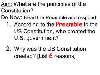 Aim: What are the principles of the
Constitution?
Do Now: Read the Preamble and respond
1. According to the Preamble to the
US Constitution, who created the
U.S. government?
2. Why was the US Constitution
created? [List 6 reasons]
 