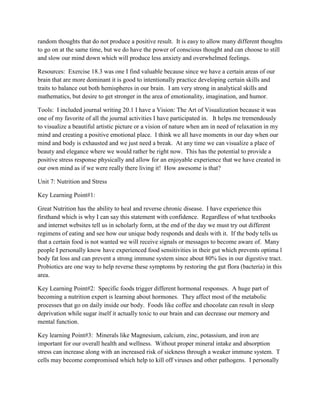 random thoughts that do not produce a positive result. It is easy to allow many different thoughts
to go on at the same time, but we do have the power of conscious thought and can choose to still
and slow our mind down which will produce less anxiety and overwhelmed feelings.
Resources: Exercise 18.3 was one I find valuable because since we have a certain areas of our
brain that are more dominant it is good to intentionally practice developing certain skills and
traits to balance out both hemispheres in our brain. I am very strong in analytical skills and
mathematics, but desire to get stronger in the area of emotionality, imagination, and humor.
Tools: I included journal writing 20.1 I have a Vision: The Art of Visualization because it was
one of my favorite of all the journal activities I have participated in. It helps me tremendously
to visualize a beautiful artistic picture or a vision of nature when am in need of relaxation in my
mind and creating a positive emotional place. I think we all have moments in our day when our
mind and body is exhausted and we just need a break. At any time we can visualize a place of
beauty and elegance where we would rather be right now. This has the potential to provide a
positive stress response physically and allow for an enjoyable experience that we have created in
our own mind as if we were really there living it! How awesome is that?
Unit 7: Nutrition and Stress
Key Learning Point#1:
Great Nutrition has the ability to heal and reverse chronic disease. I have experience this
firsthand which is why I can say this statement with confidence. Regardless of what textbooks
and internet websites tell us in scholarly form, at the end of the day we must try out different
regimens of eating and see how our unique body responds and deals with it. If the body tells us
that a certain food is not wanted we will receive signals or messages to become aware of. Many
people I personally know have experienced food sensitivities in their gut which prevents optima l
body fat loss and can prevent a strong immune system since about 80% lies in our digestive tract.
Probiotics are one way to help reverse these symptoms by restoring the gut flora (bacteria) in this
area.
Key Learning Point#2: Specific foods trigger different hormonal responses. A huge part of
becoming a nutrition expert is learning about hormones. They affect most of the metabolic
processes that go on daily inside our body. Foods like coffee and chocolate can result in sleep
deprivation while sugar itself it actually toxic to our brain and can decrease our memory and
mental function.
Key learning Point#3: Minerals like Magnesium, calcium, zinc, potassium, and iron are
important for our overall health and wellness. Without proper mineral intake and absorption
stress can increase along with an increased risk of sickness through a weaker immune system. T
cells may become compromised which help to kill off viruses and other pathogens. I personally
 