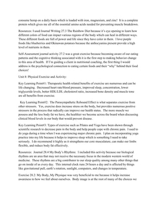 consume hemp on a daily basis which is loaded with iron, magnesium, and zinc! It is a complete
protein which gives me all of the essential amino acids needed for preventing muscle breakdown.
Resources: I used Journal Writing 27.3 The Rainbow Diet because it’s eye opening to learn how
different colors of food can impact various regions of the body which can heal in different ways.
These different foods are full of power and life since they have color in them. I love purple
foods like blueberries and Okinawan potatoes because the anthocyanins present provide a high
level of nutrients in them.
Self-Assessment journal activity 27.2 was a great exercise because becoming aware of our eating
patterns and the cognitive thinking associated with it is the first step to making behavior change
in this area of health. If I’m guiding a client in nutritional coaching, the first thing I would
address is the psychological connection to eating certain foods and their “why” behind their food
choices!
Unit 8: Physical Exercise and Activity:
Key Learning Point#1: Therapeutic health related benefits of exercise are numerous and can be
life changing. Decreased heart rate/blood pressure, improved sleep, concentration, lower
triglyceride levels, better HDL/LDL cholesterol ratio, increased bone density and muscle tone
are all benefits from exercise.
Key Learning Point#2: The Parasympathetic Rebound Effect is what separates exercise from
other stressors. Yes, exercise does increase stress on the body, but provides numerous positive
stressors in the process that radically can improve our health status. The more muscle we
possess and the less body fat we have, the healthier we become across the board when discussing
clinical blood levels in our body that would prevent disease.
Key Learning Point#3: Types of exercise such as Pilates and Yoga have been shown through
scientific research to decrease pain in the body and help people cope with chronic pain. I used to
do yoga during a time when I was experiencing major chronic pain. I plan on incorporating yoga
practice into my life because it helps to improve sleep which is something I need to take
seriously. I do recommend it highly as it strengthens our core musculature, can make our limbs
flexible, and reduce body fat effectively.
Resources: Journal 28.4 My Body’s Rhythms: I included this activity because our biological
rhythms are an area that may not receive the necessary focus in the modern western world of
medicine. These rhythms are a big contributor to our sleep quality among many other things that
go on inside of us every day. This internal clock runs 24 hours a day and is affected by things
like gravitational pull, earth’s rotation, sunlight, computers, and changes in temperature.
Exercise 28.2: My Body, My Physique was very beneficial to me because it helps increase
awareness to how we feel about ourselves. Body image is at the root of many of the choices we
 