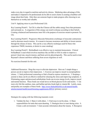 make every day in regard to nutrition and activity choices. Marketing takes advantage of this
and makes it imperative for professionals do be able to assist clients in creating a healthier self-
image about their body. Only then can someone begin to make progress after choosing to see
themselves as worthy and valuable.
Unit 9: Applying stress to your Professional Life:
Key Learning Point#1: Tai Chi is what the Chinese call the subtle energy force that permeates
and surrounds us. A congestion of this energy can result in disease according to their beliefs.
Creating a balanced and harmonious inner life is the purpose of exercises meant to promote Tai
Chi.
Key Learning Point#2: Progressive Muscular Relaxation-a technique of muscular contractions
used to decrease muscle tension. It is meant to increase awareness and ability to lessen tension
through the release of stress. This can be a very effective technique used for those who
experience TMJD, insomnia, or desire to cease smoking!
Key Learning Point#3: Biofeedback is an effective way to maintain homeostasis. Clinical
biofeedback is used which involves machines like an EKG or EEG in order to improve a
person’s heart rate, muscle tension, and brain activity physiologically. This can be used to treat
Raynaud’s disease and those suffering from severe migraines as well.
No exercises/Journals for this unit.
Additional Resources: Drug-free ways to alleviate depression: Here are 5 simple things a
person can do to improve their depression. 1. Exercise can improve mood via norepinephrine
release. 2. Seek professional counseling or find a friend to express emotions to. 3. Keeping a
journal or diary can be an effective method for releasing the stress and improving symptoms. 4.
Eliminating sugars and processed carbohydrate foods can reverse energy levels, improve mood
and mental function. These foods can wreak havoc on blood glucose levels and insulin. 5. Eat
more oily fish like sardines, tuna, and halibut and also foods high in vitamin B6. Lentils, meat,
and poultry are examples of these foods. http://www.thehealthierlife.co.uk/natural-health-
articles/mental-health/mood-boosting-supplements-00914/ (primary source)
Strategies for coping with fear following traumatic event:
1. Validate the fear. 2. Share it with others. 3. Find ways to not be alone. 4. Share
responsibilities for tasks that seem daunting. 5. Strategize how to react during crisis. 6.
Create a safe environment. 7. Gain accurate information about the trauma. 8. Recognize
 