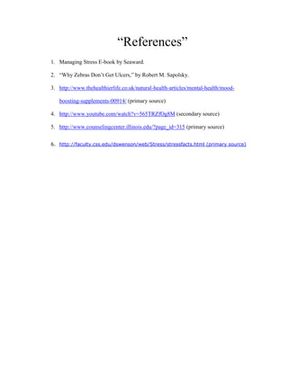 “References”
1. Managing Stress E-book by Seaward.
2. “Why Zebras Don’t Get Ulcers,” by Robert M. Sapolsky.
3. http://www.thehealthierlife.co.uk/natural-health-articles/mental-health/mood-
boosting-supplements-00914/ (primary source)
4. http://www.youtube.com/watch?v=565TRZfOg8M (secondary source)
5. http://www.counselingcenter.illinois.edu/?page_id=315 (primary source)
6. http://faculty.css.edu/dswenson/web/Stress/stressfacts.html (primary source)
 