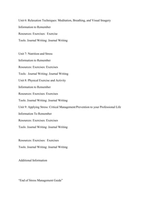 Unit 6: Relaxation Techniques: Meditation, Breathing, and Visual Imagery
Information to Remember
Resources: Exercises: Exercise
Tools: Journal Writing: Journal Writing
Unit 7: Nutrition and Stress
Information to Remember
Resources: Exercises: Exercises
Tools: Journal Writing: Journal Writing
Unit 8: Physical Exercise and Activity
Information to Remember
Resources: Exercises: Exercises
Tools: Journal Writing: Journal Writing
Unit 9: Applying Stress: Critical Management/Prevention to your Professional Life
Information To Remember
Resources: Exercises: Exercises
Tools: Journal Writing: Journal Writing
Resources: Exercises: Exercises
Tools: Journal Writing: Journal Writing
Additional Information
“End of Stress Management Guide”
 