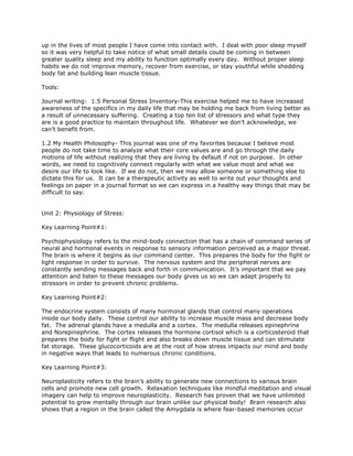 up in the lives of most people I have come into contact with. I deal with poor sleep myself
so it was very helpful to take notice of what small details could be coming in between
greater quality sleep and my ability to function optimally every day. Without proper sleep
habits we do not improve memory, recover from exercise, or stay youthful while shedding
body fat and building lean muscle tissue.
Tools:
Journal writing: 1.5 Personal Stress Inventory-This exercise helped me to have increased
awareness of the specifics in my daily life that may be holding me back from living better as
a result of unnecessary suffering. Creating a top ten list of stressors and what type they
are is a good practice to maintain throughout life. Whatever we don’t acknowledge, we
can’t benefit from.
1.2 My Health Philosophy- This journal was one of my favorites because I believe most
people do not take time to analyze what their core values are and go through the daily
motions of life without realizing that they are living by default if not on purpose. In other
words, we need to cognitively connect regularly with what we value most and what we
desire our life to look like. If we do not, then we may allow someone or something else to
dictate this for us. It can be a therapeutic activity as well to write out your thoughts and
feelings on paper in a journal format so we can express in a healthy way things that may be
difficult to say.
Unit 2: Physiology of Stress:
Key Learning Point#1:
Psychophysiology refers to the mind-body connection that has a chain of command series of
neural and hormonal events in response to sensory information perceived as a major threat.
The brain is where it begins as our command center. This prepares the body for the fight or
light response in order to survive. The nervous system and the peripheral nerves are
constantly sending messages back and forth in communication. It’s important that we pay
attention and listen to these messages our body gives us so we can adapt properly to
stressors in order to prevent chronic problems.
Key Learning Point#2:
The endocrine system consists of many hormonal glands that control many operations
inside our body daily. These control our ability to increase muscle mass and decrease body
fat. The adrenal glands have a medulla and a cortex. The medulla releases epinephrine
and Norepinephrine. The cortex releases the hormone cortisol which is a corticosteroid that
prepares the body for fight or flight and also breaks down muscle tissue and can stimulate
fat storage. These glucocorticoids are at the root of how stress impacts our mind and body
in negative ways that leads to numerous chronic conditions.
Key Learning Point#3:
Neuroplasticity refers to the brain’s ability to generate new connections to various brain
cells and promote new cell growth. Relaxation techniques like mindful meditation and visual
imagery can help to improve neuroplasticity. Research has proven that we have unlimited
potential to grow mentally through our brain unlike our physical body! Brain research also
shows that a region in the brain called the Amygdala is where fear-based memories occur
 