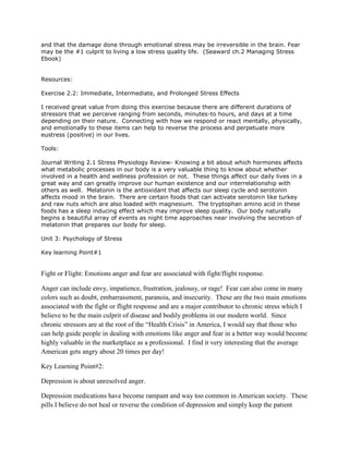 and that the damage done through emotional stress may be irreversible in the brain. Fear
may be the #1 culprit to living a low stress quality life. (Seaward ch.2 Managing Stress
Ebook)
Resources:
Exercise 2.2: Immediate, Intermediate, and Prolonged Stress Effects
I received great value from doing this exercise because there are different durations of
stressors that we perceive ranging from seconds, minutes-to hours, and days at a time
depending on their nature. Connecting with how we respond or react mentally, physically,
and emotionally to these items can help to reverse the process and perpetuate more
eustress (positive) in our lives.
Tools:
Journal Writing 2.1 Stress Physiology Review- Knowing a bit about which hormones affects
what metabolic processes in our body is a very valuable thing to know about whether
involved in a health and wellness profession or not. These things affect our daily lives in a
great way and can greatly improve our human existence and our interrelationship with
others as well. Melatonin is the antioxidant that affects our sleep cycle and serotonin
affects mood in the brain. There are certain foods that can activate serotonin like turkey
and raw nuts which are also loaded with magnesium. The tryptophan amino acid in these
foods has a sleep inducing effect which may improve sleep quality. Our body naturally
begins a beautiful array of events as night time approaches near involving the secretion of
melatonin that prepares our body for sleep.
Unit 3: Psychology of Stress
Key learning Point#1
Fight or Flight: Emotions anger and fear are associated with fight/flight response.
Anger can include envy, impatience, frustration, jealousy, or rage! Fear can also come in many
colors such as doubt, embarrassment, paranoia, and insecurity. These are the two main emotions
associated with the fight or flight response and are a major contributor to chronic stress which I
believe to be the main culprit of disease and bodily problems in our modern world. Since
chronic stressors are at the root of the “Health Crisis” in America, I would say that those who
can help guide people in dealing with emotions like anger and fear in a better way would become
highly valuable in the marketplace as a professional. I find it very interesting that the average
American gets angry about 20 times per day!
Key Learning Point#2:
Depression is about unresolved anger.
Depression medications have become rampant and way too common in American society. These
pills I believe do not heal or reverse the condition of depression and simply keep the patient
 