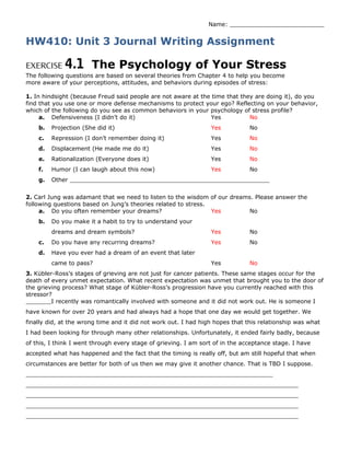 Name: __________________________
HW410: Unit 3 Journal Writing Assignment
EXERCISE 4.1 The Psychology of Your Stress
The following questions are based on several theories from Chapter 4 to help you become
more aware of your perceptions, attitudes, and behaviors during episodes of stress:
1. In hindsight (because Freud said people are not aware at the time that they are doing it), do you
find that you use one or more defense mechanisms to protect your ego? Reflecting on your behavior,
which of the following do you see as common behaviors in your psychology of stress profile?
a. Defensiveness (I didn’t do it) Yes No
b. Projection (She did it) Yes No
c. Repression (I don’t remember doing it) Yes No
d. Displacement (He made me do it) Yes No
e. Rationalization (Everyone does it) Yes No
f. Humor (I can laugh about this now) Yes No
g. Other _______________________________________________________
2. Carl Jung was adamant that we need to listen to the wisdom of our dreams. Please answer the
following questions based on Jung’s theories related to stress.
a. Do you often remember your dreams? Yes No
b. Do you make it a habit to try to understand your
dreams and dream symbols? Yes No
c. Do you have any recurring dreams? Yes No
d. Have you ever had a dream of an event that later
came to pass? Yes No
3. Kübler-Ross’s stages of grieving are not just for cancer patients. These same stages occur for the
death of every unmet expectation. What recent expectation was unmet that brought you to the door of
the grieving process? What stage of Kübler-Ross’s progression have you currently reached with this
stressor?
_______I recently was romantically involved with someone and it did not work out. He is someone I
have known for over 20 years and had always had a hope that one day we would get together. We
finally did, at the wrong time and it did not work out. I had high hopes that this relationship was what
I had been looking for through many other relationships. Unfortunately, it ended fairly badly, because
of this, I think I went through every stage of grieving. I am sort of in the acceptance stage. I have
accepted what has happened and the fact that the timing is really off, but am still hopeful that when
circumstances are better for both of us then we may give it another chance. That is TBD I suppose.
____________________________________________________________________
___________________________________________________________________________
___________________________________________________________________________
___________________________________________________________________________
___________________________________________________________________________
 