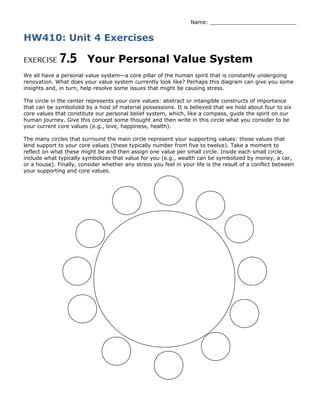 Name: __________________________
HW410: Unit 4 Exercises
EXERCISE 7.5 Your Personal Value System
We all have a personal value system—a core pillar of the human spirit that is constantly undergoing
renovation. What does your value system currently look like? Perhaps this diagram can give you some
insights and, in turn, help resolve some issues that might be causing stress.
The circle in the center represents your core values: abstract or intangible constructs of importance
that can be symbolized by a host of material possessions. It is believed that we hold about four to six
core values that constitute our personal belief system, which, like a compass, guide the spirit on our
human journey. Give this concept some thought and then write in this circle what you consider to be
your current core values (e.g., love, happiness, health).
The many circles that surround the main circle represent your supporting values: those values that
lend support to your core values (these typically number from five to twelve). Take a moment to
reflect on what these might be and then assign one value per small circle. Inside each small circle,
include what typically symbolizes that value for you (e.g., wealth can be symbolized by money, a car,
or a house). Finally, consider whether any stress you feel in your life is the result of a conflict between
your supporting and core values.
 