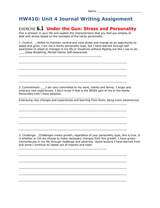 Name: __________________________
HW410: Unit 4 Journal Writing Assignment
EXERCISE 6.1 Under the Gun: Stress and Personality
Pick a stressor in your life and explain the characteristics that you feel you employ to
deal with stress based on the concepts of the hardy personality.
1. Control: __Ability to maintain control and view stress and change as an opportunity to
adapt and grow. I am not a Hardy personality type, but I have learned through self
awareness to adapt to changes in my life or situations without flipping out like I use to do.
____Deep Breathing, Mental Clarity Self-Awareness
__________________________________________________
_________________________________________________________________
_________________________________________________________________
_________________________________________________________________
_________________________________________________________________
2. Commitment:___I am very committed to my work, clients and family. I enjoy and
embrace new experiences. I don’t know if that is the ARIES part of me or the Hardy
Personaltiy trait I have adopted.
_________________________________________________
Embracing new changes and experiences and learning from them, being more adventurous
_________________________________________________________________
_________________________________________________________________
_________________________________________________________________
_________________________________________________________________
_________________________________________________________________
3. Challenge: _Challenges create growth, regardless of your personality type, this is true. It
is whether or not we choose to make necessary changes from this growth. I have grown
tremendously in my life through challenge and adversity. Some lessons I have learned from
and some I continue to repeat out of insanity and habit.
_____________________________________________________
_________________________________________________________________
_________________________________________________________________
_________________________________________________________________
_________________________________________________________________
_________________________________________________________________
 