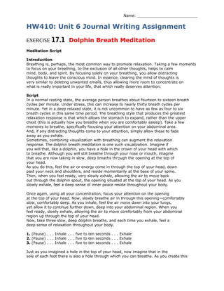 Name: __________________________
HW410: Unit 6 Journal Writing Assignment
EXERCISE 17.1 Dolphin Breath Meditation
Meditation Script
Introduction
Breathing is, perhaps, the most common way to promote relaxation. Taking a few moments
to focus on your breathing, to the exclusion of all other thoughts, helps to calm
mind, body, and spirit. By focusing solely on your breathing, you allow distracting
thoughts to leave the conscious mind. In essence, clearing the mind of thoughts is
very similar to deleting unwanted emails, thus allowing more room to concentrate on
what is really important in your life, that which really deserves attention.
Script
In a normal resting state, the average person breathes about fourteen to sixteen breath
cycles per minute. Under stress, this can increase to nearly thirty breath cycles per
minute. Yet in a deep relaxed state, it is not uncommon to have as few as four to six
breath cycles in this same time period. The breathing style that produces the greatest
relaxation response is that which allows the stomach to expand, rather than the upper
chest (this is actually how you breathe when you are comfortably asleep). Take a few
moments to breathe, specifically focusing your attention on your abdominal area.
And, if any distracting thoughts come to your attention, simply allow these to fade
away as you exhale.
Sometimes, combining visualization with breathing can augment the relaxation
response. The dolphin breath meditation is one such visualization. Imagine if
you will that, like a dolphin, you have a hole in the crown of your head with which
to breathe. Although you will still breathe through your nose or mouth, imagine
that you are now taking in slow, deep breaths through the opening at the top of
your head.
As you do this, feel the air or energy come in through the top of your head, down
past your neck and shoulders, and reside momentarily at the base of your spine.
Then, when you feel ready, very slowly exhale, allowing the air to move back
out through the dolphin spout, the opening situated at the top of your head. As you
slowly exhale, feel a deep sense of inner peace reside throughout your body.
Once again, using all your concentration, focus your attention on the opening
at the top of your head. Now, slowly breathe air in through this opening—comfortably
slow, comfortably deep. As you inhale, feel the air move down into your lungs,
yet allow it to continue further down, deep into your abdominal region. When you
feel ready, slowly exhale, allowing the air to move comfortably from your abdominal
region up through the top of your head.
Now, take three slow, deep dolphin breaths, and each time you exhale, feel a
deep sense of relaxation throughout your body.
1. (Pause) . . . Inhale . . . five to ten seconds . . . Exhale
2. (Pause) . . . Inhale . . . five to ten seconds . . . Exhale
3. (Pause) . . . Inhale . . . five to ten seconds . . . Exhale
Just as you imagined a hole in the top of your head, now imagine that in the
sole of each foot there is also a hole through which you can breathe. As you create this
 