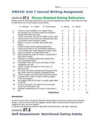 Name: __________________________
HW410: Unit 7 Journal Writing Assignment
EXERCISE 27.1 Stress-Related Eating Behaviors
Please read the following statements and circle the appropriate answer. Then tally the total
to determine your score using the key below.
4 = Always 3 = Often 2 = Sometimes 1 = Rarely 0 = Never
1. I tend to skip breakfast on a regular basis. 4 3 2 1 0
2. On average, two or three meals are prepared
outside the home each day.
4 3 2 1 0
3. I drink more than one cup of coffee or tea a day. 4 3 2 1 0
4. I tend to drink more than one soda/pop per day. 4 3 2 1 0
5. I commonly snack between meals. 4 3 2 1 0
6. When in a hurry, I usually eat at fast food
places.
4 3 2 1 0
7. I tend to snack while watching television. 4 3 2 1 0
8. I tend to put salt on my food before tasting it. 4 3 2 1 0
9. I drink fewer than eight glasses of water a day. 4 3 2 1 0
10. I tend to satisfy my sweet tooth daily. 4 3 2 1 0
11. When preparing meals at home, I usually don’t
cook from scratch.
4 3 2 1 0
12. Honestly, my eating habits lean toward fast,
junk, processed foods.
4 3 2 1 0
13. I eat fewer than four to five servings of fresh
vegetables per day.
4 3 2 1 0
14. I drink at least one glass of wine, beer, or
alcohol a day.
4 3 2 1 0
15. My meals are eaten sporadically throughout the
day rather than at regularly scheduled times.
4 3 2 1 0
16. I don’t usually cook with fresh herbs and spices. 4 3 2 1 0
17. I usually don’t make a habit of eating organic
fruits and veggies.
4 3 2 1 0
18. My biggest meal of the day is usually eaten after
7:00 P.M.
4 3 2 1 0
19. For the most part, my vitamins and minerals
come from the foods I eat.
4 3 2 1 0
20. Artificial sweeteners are in many of the foods I
eat.
4 3 2 1 0
Total Score 14
Scoring Key
A score of more than 20 points indicates eating behaviors are not conducive to reducing
stress. A score of more than 30 suggests eating habits may seriously compromise the
integrity of your immune system.
© Paramount Wellness Institute. Reprinted with permission. All rights reserved.
EXERCISE 27.2
Self-Assessment: Nutritional Eating Habits
 