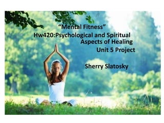 Mental Fitness
“Mental Fitness”
Hw420:Psychological and Spiritual
Aspects of Healing
Unit 5 Project
Sherry Slatosky
 