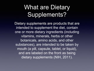 What are Dietary
Supplements?
Dietary supplements are products that are
intended to supplement the diet, contain
one or more dietary ingredients (including
vitamins, minerals, herbs or other
botanicals, amino acids, and other
substances), are intended to be taken by
mouth (a pill, capsule, tablet, or liquid),
and are labeled on the front as being
dietary supplements (NIH, 2011).
 