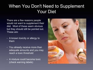 When You Don't Need to Supplement
Your Diet
There are a few reasons people
would not want to supplement their
diet. Most of these seem obvious
but they should still be pointed out.
These are:
• A known toxicity or allergy to
them
• You already receive more than
adequate amounts and you may
reach a toxic threshold
• A mixture could become toxic
(check warning labels)
 