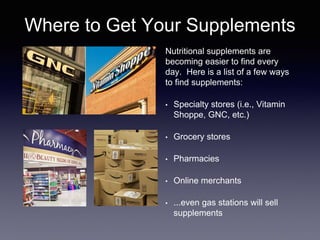 Where to Get Your Supplements
Nutritional supplements are
becoming easier to find every
day. Here is a list of a few ways
to find supplements:
• Specialty stores (i.e., Vitamin
Shoppe, GNC, etc.)
• Grocery stores
• Pharmacies
• Online merchants
• ...even gas stations will sell
supplements
 