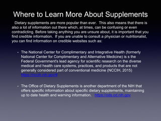 Where to Learn More About Supplements
Dietary supplements are more popular than ever. This also means that there is
also a lot of information out there which, at times, can be confusing or even
contradicting. Before taking anything you are unsure about, it is important that you
find credible information. If you are unable to consult a physician or nutritionalist,
you can find information on credible websites such as:
• The National Center for Complimentary and Integrative Health (formerly
National Center for Complimentary and Alternative Medicine) is s the
Federal Government's lead agency for scientific research on the diverse
medical and health care systems, practices, and products that are not
generally considered part of conventional medicine (NCCIH, 2015)
https://nccih.nih.gov/#
• The Office of Dietary Supplements is another department of the NIH that
offers specific information about specific dietary supplements, maintaining
up to date health and warning information. https://ods.od.nih.gov
 