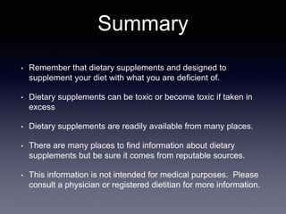 Summary
• Remember that dietary supplements and designed to
supplement your diet with what you are deficient of.
• Dietary supplements can be toxic or become toxic if taken in
excess
• Dietary supplements are readily available from many places.
• There are many places to find information about dietary
supplements but be sure it comes from reputable sources.
• This information is not intended for medical purposes. Please
consult a physician or registered dietitian for more information.
 