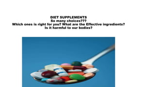 DIET SUPPLEMENTS 
So many choices??? 
Which ones is right for you? What are the Effective ingredients? 
Is it harmful to our bodies? 
 