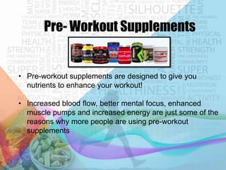 Pre- Workout Supplements

• Pre-workout supplements are designed to give you
nutrients to enhance your workout!
• Increased blood flow, better mental focus, enhanced
muscle pumps and increased energy are just some of the
reasons why more people are using pre-workout
supplements

 