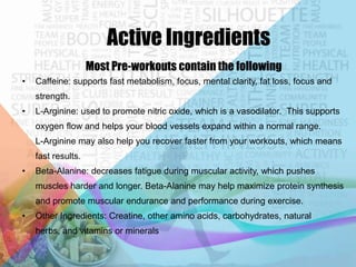 Active Ingredients
Most Pre-workouts contain the following
•

Caffeine: supports fast metabolism, focus, mental clarity, fat loss, focus and
strength.

•

L-Arginine: used to promote nitric oxide, which is a vasodilator. This supports
oxygen flow and helps your blood vessels expand within a normal range.

L-Arginine may also help you recover faster from your workouts, which means
fast results.
•

Beta-Alanine: decreases fatigue during muscular activity, which pushes
muscles harder and longer. Beta-Alanine may help maximize protein synthesis

and promote muscular endurance and performance during exercise.
•

Other Ingredients: Creatine, other amino acids, carbohydrates, natural
herbs, and vitamins or minerals

 