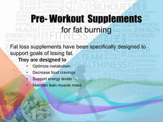 Pre- Workout Supplements
for fat burning
Fat loss supplements have been specifically designed to
support goals of losing fat.
They are designed to
•

Optimize metabolism

•

Decrease food cravings

•

Support energy levels

•

Maintain lean muscle mass

 