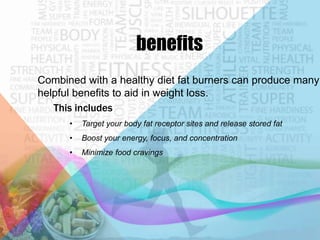 benefits
Combined with a healthy diet fat burners can produce many
helpful benefits to aid in weight loss.
This includes
•

Target your body fat receptor sites and release stored fat

•

Boost your energy, focus, and concentration

•

Minimize food cravings

 
